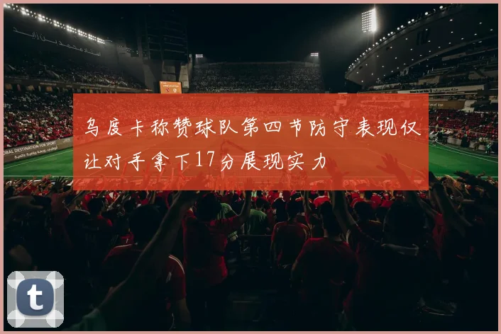 乌度卡称赞球队第四节防守表现仅让对手拿下17分展现实力