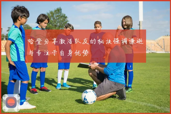 哈登分享激活队友的秘诀强调谦逊与专注于自身优势