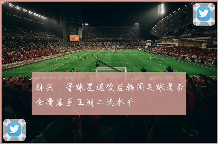 孙兴慜等球星退役后韩国足球是否会滑落至亚洲二流水平