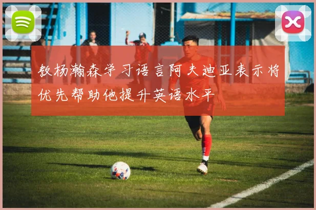 教杨瀚森学习语言阿夫迪亚表示将优先帮助他提升英语水平