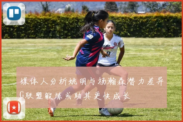 媒体人分析姚明与杨瀚森潜力差异G联盟锻炼或助其更快成长