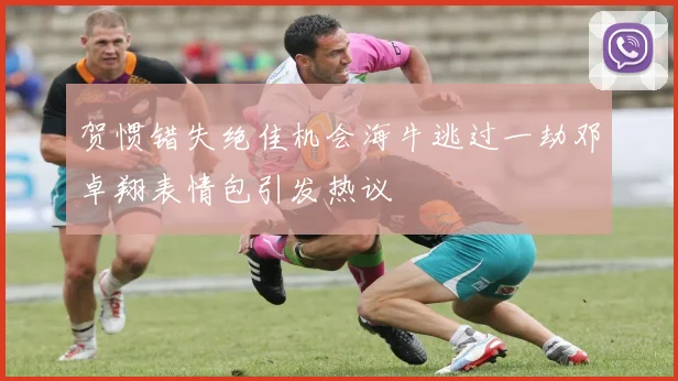 贺惯错失绝佳机会海牛逃过一劫邓卓翔表情包引发热议