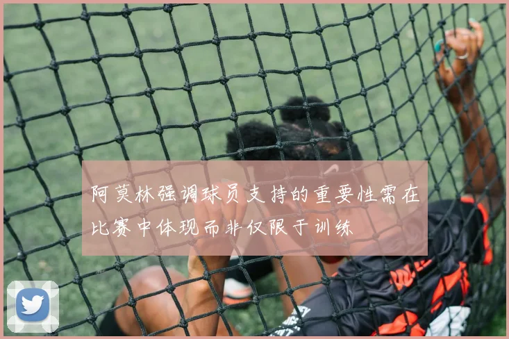 阿莫林强调球员支持的重要性需在比赛中体现而非仅限于训练