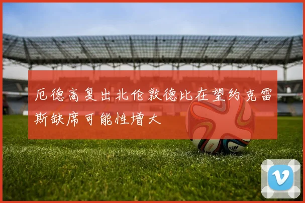 厄德高复出北伦敦德比在望约克雷斯缺席可能性增大