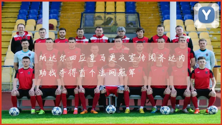 纳达尔回应皇马更衣室传闻齐达内助我夺得首个法网冠军