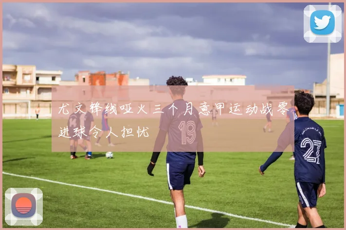 尤文锋线哑火三个月意甲运动战零进球令人担忧