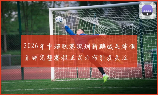 2026年中超联赛深圳新鹏城足球俱乐部完整赛程正式公布引发关注