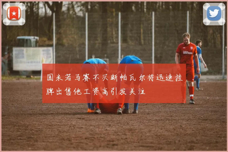 国米若马赛不买断帕瓦尔将迅速挂牌出售他工资高引发关注